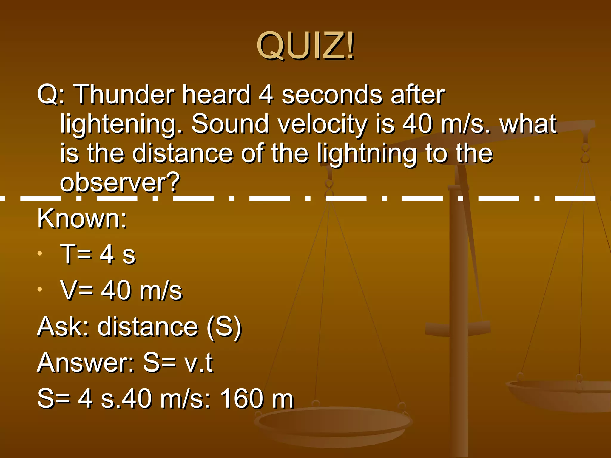 QUIZ!QUIZ!
Q: Thunder heard 4 seconds afterQ: Thunder heard 4 seconds after
lightening. Sound velocity is 40 m/s. whatlightening. Sound velocity is 40 m/s. what
is the distance of the lightning to theis the distance of the lightning to the
observer?observer?
Known:Known:
• T= 4 sT= 4 s
• V= 40 m/sV= 40 m/s
Ask: distance (S)Ask: distance (S)
Answer: S= v.tAnswer: S= v.t
S= 4 s.40 m/s: 160 mS= 4 s.40 m/s: 160 m
 