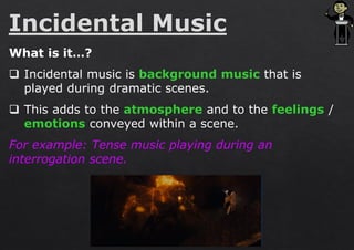 What is it…?
❑ Incidental music is background music that is
played during dramatic scenes.
❑ This adds to the atmosphere and to the feelings /
emotions conveyed within a scene.
For example: Tense music playing during an
interrogation scene.
 
