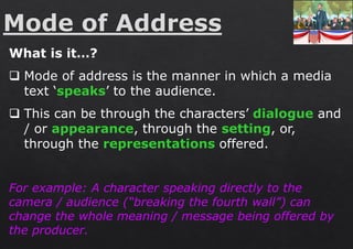 What is it…?
❑ Mode of address is the manner in which a media
text ‘speaks’ to the audience.
❑ This can be through the characters’ dialogue and
/ or appearance, through the setting, or,
through the representations offered.
For example: A character speaking directly to the
camera / audience (“breaking the fourth wall”) can
change the whole meaning / message being offered by
the producer.
 