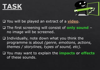 ❑ You will be played an extract of a video.
❑ The first screening will consist of only sound –
no image will be screened.
❑ Individually, note down what you think the
programme is about (genre, emotions, actions,
themes / storylines, types of sound, etc).
❑ You may want to explain the impacts or effects
of these sounds.
 