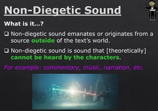 What is it…?
❑ Non-diegetic sound emanates or originates from a
source outside of the text’s world.
❑ Non-diegetic sound is sound that [theoretically]
cannot be heard by the characters.
For example: commentary, music, narration, etc.
 