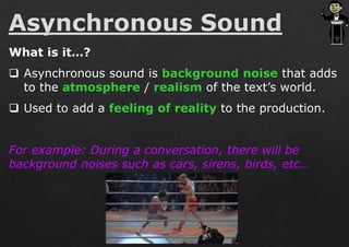 What is it…?
❑ Asynchronous sound is background noise that adds
to the atmosphere / realism of the text’s world.
❑ Used to add a feeling of reality to the production.
For example: During a conversation, there will be
background noises such as cars, sirens, birds, etc…
 