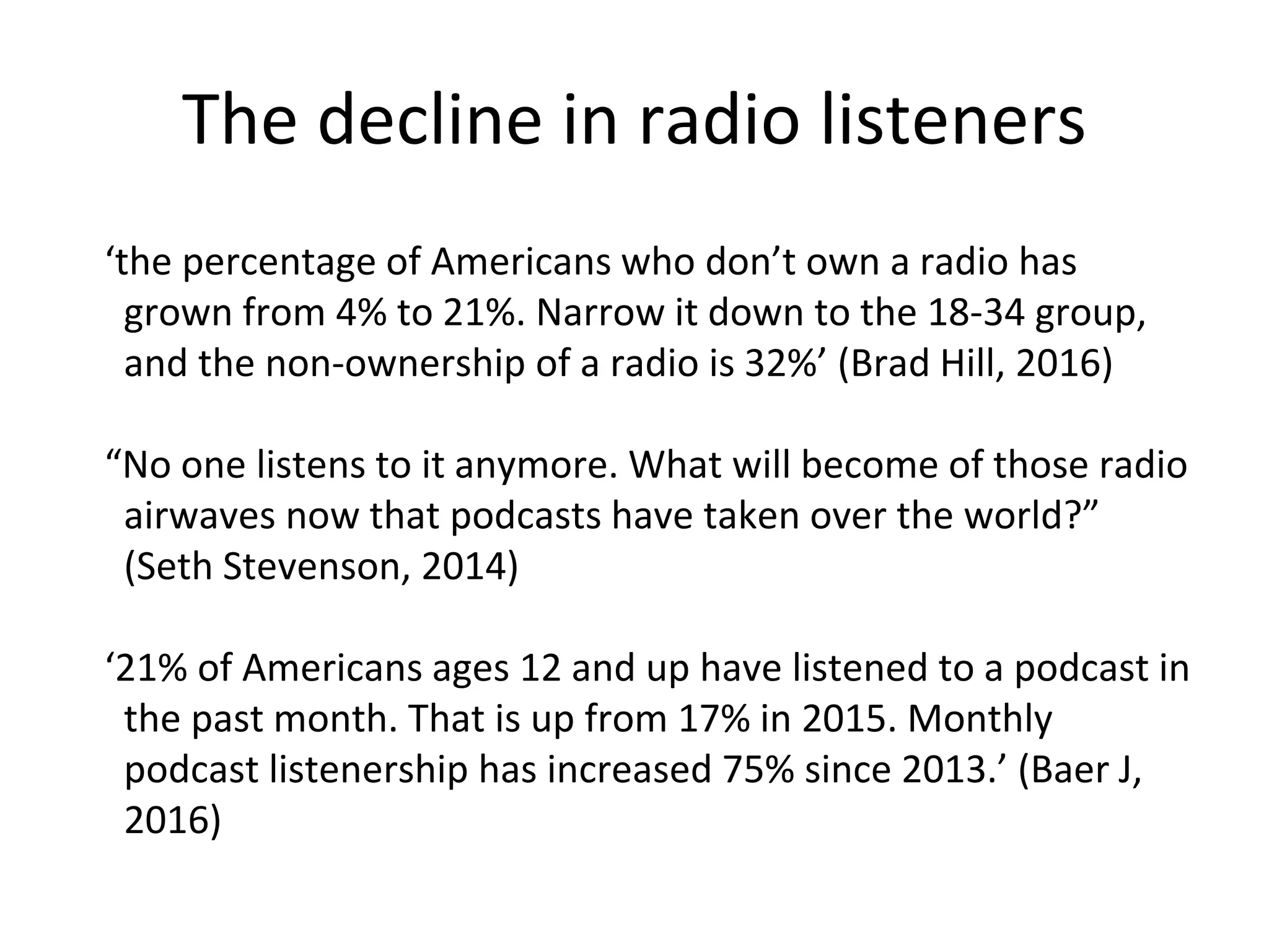 The decline in radio listeners
‘the percentage of Americans who don’t own a radio has
grown from 4% to 21%. Narrow it down to the 18-34 group,
and the non-ownership of a radio is 32%’ (Brad Hill, 2016)
“No one listens to it anymore. What will become of those radio
airwaves now that podcasts have taken over the world?”
(Seth Stevenson, 2014)
‘21% of Americans ages 12 and up have listened to a podcast in
the past month. That is up from 17% in 2015. Monthly
podcast listenership has increased 75% since 2013.’ (Baer J,
2016)
 