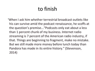 to finish
‘When I ask him whether terrestrial broadcast outlets like
his can survive amid the podcast renaissance, he scoffs at
the question’s premise...“Podcasts only eat about a less
than 1 percent chunk of my business. Internet radio
streaming is 7 percent of the American radio industry, if
that. Things are beginning to fragment, make no mistake.
But we still made more money before lunch today than
Pandora has made in its entire history.” (Stevenson,
2014)
 