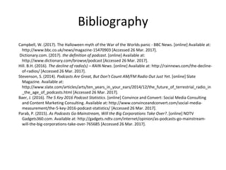 Bibliography
Campbell, W. (2017). The Halloween myth of the War of the Worlds panic - BBC News. [online] Available at:
http://www.bbc.co.uk/news/magazine-15470903 [Accessed 26 Mar. 2017].
Dictionary.com. (2017). the definition of podcast. [online] Available at:
http://www.dictionary.com/browse/podcast [Accessed 26 Mar. 2017].
Hill. B.H. (2016). The decline of radio(s) – RAIN News. [online] Available at: http://rainnews.com/the-decline-
of-radios/ [Accessed 26 Mar. 2017].
Stevenson, S. (2014). Podcasts Are Great, But Don’t Count AM/FM Radio Out Just Yet. [online] Slate
Magazine. Available at:
http://www.slate.com/articles/arts/ten_years_in_your_ears/2014/12/the_future_of_terrestrial_radio_in
_the_age_of_podcasts.html [Accessed 26 Mar. 2017].
Baer, J. (2016). The 5 Key 2016 Podcast Statistics. [online] Convince and Convert: Social Media Consulting
and Content Marketing Consulting. Available at: http://www.convinceandconvert.com/social-media-
measurement/the-5-key-2016-podcast-statistics/ [Accessed 26 Mar. 2017].
Parab, P. (2015). As Podcasts Go Mainstream, Will the Big Corporations Take Over?. [online] NDTV
Gadgets360.com. Available at: http://gadgets.ndtv.com/internet/opinion/as-podcasts-go-mainstream-
will-the-big-corporations-take-over-765685 [Accessed 26 Mar. 2017].
 