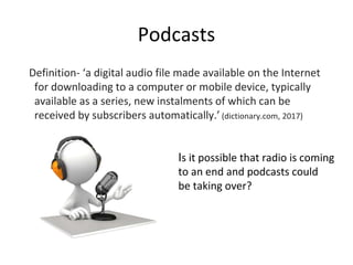 Podcasts
Definition- ‘a digital audio file made available on the Internet
for downloading to a computer or mobile device, typically
available as a series, new instalments of which can be
received by subscribers automatically.’ (dictionary.com, 2017)
Is it possible that radio is coming
to an end and podcasts could
be taking over?
 