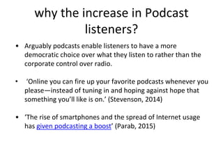why the increase in Podcast
listeners?
• Arguably podcasts enable listeners to have a more
democratic choice over what they listen to rather than the
corporate control over radio.
• ‘Online you can fire up your favorite podcasts whenever you
please—instead of tuning in and hoping against hope that
something you’ll like is on.’ (Stevenson, 2014)
• ‘The rise of smartphones and the spread of Internet usage
has given podcasting a boost’ (Parab, 2015)
 