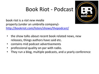 Book Riot - Podcast
book riot is a riot new media
property (under an umbrella company)-
http://bookriot.com/listen/shows/thepodcast/
• the show talks about recent book related news, new
releases, things authors have said etc.
• contains mid podcast advertisements
• professional quality on par with radio.
• They run a blog, multiple podcasts, and a yearly conference
 