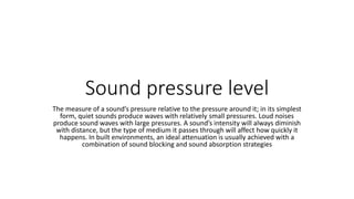Sound pressure level
The measure of a sound’s pressure relative to the pressure around it; in its simplest
form, quiet sounds produce waves with relatively small pressures. Loud noises
produce sound waves with large pressures. A sound’s intensity will always diminish
with distance, but the type of medium it passes through will affect how quickly it
happens. In built environments, an ideal attenuation is usually achieved with a
combination of sound blocking and sound absorption strategies
 