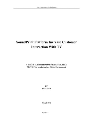 THE UNIVERSITY OF MEMPHIS




SoundPrint Platform Increase Customer
        Interaction With TV



      A THESIS SUBMITTED FOR PROFESSOR.BREY
       MKTG-7546 Marketing in a Digital Environment




                          BY
                       YANG SUN




                       March 2012




                       Page 1 of 6
 