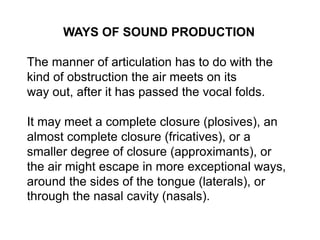WAYS OF SOUND PRODUCTION 
The manner of articulation has to do with the 
kind of obstruction the air meets on its 
way out, after it has passed the vocal folds. 
It may meet a complete closure (plosives), an 
almost complete closure (fricatives), or a 
smaller degree of closure (approximants), or 
the air might escape in more exceptional ways, 
around the sides of the tongue (laterals), or 
through the nasal cavity (nasals). 
 