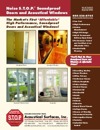 Noise S.T.O.P.™ Soundproof                                                                                                08 34 73/ACO
                                                                                                                          BuyLine 8769

Doors and Acoustical Windows
                                                                                                            888-226-8765
                                                                                                            www.acousticalsurfaces.com
The Market’s First “Affordable ”                                                                            ● Low Cost
High Performance, Soundproof                                                                                ● High Performance
Doors and Acoustical Windows!                                                                               ● Custom
                                                                                                             Manufactured
                                                                                                            ● High STC Range
                                                                                                            ● Quick Turnaround
                                                                                                             Delivery Upon Order
                                                                                                            ● Performance Tested
                                                                                                             and Certified at an
                                                                                                             Affordable Price
                                                                                                            ● Aesthetically
                                                                                                             Pleasing


                                                                                                          “You’ll Find No Finer
                                                                                                          Soundproof Doors and
                                                                                                          Windows at Affordable
                      Soundproof Doors.                                 Acoustical Windows.
                                                                                                          Prices ! ”

                                                                                                            ● Recording Studios
                                                                                                            ● Home Theaters
                                                                                                            ● Office Privacy
                                                                                                            ● Conference Rooms
                                                                                                            ● Clinics/Hospitals
                                                                                                            ● Police Stations
                                                                                                            ● Control Rooms
                                                                                                            ● Commercial
                                                                                                            ● Residential
                                                                                                            ● Hotels
                                                                                                            ● Condos
                                                                                                            ● Schools
               Acoustical Window Inserts.                                   Tranquility.                    ● Libraries
                                                                                                            ● Band/Choral Rooms
                                                                                                            ● College Dorms
     Acoustical                                                                                             ● Houses of Worship
    Surfaces, Inc.
                                        AVAILABLE EXCLUSIVELY FROM:
    We Identify and                                                                                         ● Government Security
                                        Acoustical Surfaces, Inc.                                           ● Interrogation Rooms
                                        SOUNDPROOFING, ACOUSTICS, NOISE & VIBRATION CONTROL SPECIALISTS
                                                                                                            ● Factories
Sound Transmission Obscuring Products   123 Columbia Court North – Suite 201 – Chaska, MN 55318
     Soundproofing, Acoustics,
                                        952-448-5300        Fax: 952-448-2613     (888) 226-8765            ● Industrial Noise
         Noise & Vibration        TM
        Control Specialists             sales@acousticalsurfaces.com www.acousticalsurfaces.com               Control
 