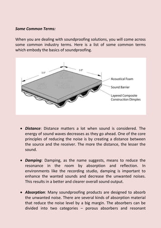 Some Common Terms:
When you are dealing with soundproofing solutions, you will come across
some common industry terms. Here is a list of some common terms
which embody the basics of soundproofing.
 Distance: Distance matters a lot when sound is considered. The
energy of sound waves decreases as they go ahead. One of the core
principles of reducing the noise is by creating a distance between
the source and the receiver. The more the distance, the lesser the
sound.
 Damping: Damping, as the name suggests, means to reduce the
resonance in the room by absorption and reflection. In
environments like the recording studio, damping is important to
enhance the wanted sounds and decrease the unwanted noises.
This results in a better and clearer overall sound output.
 Absorption: Many soundproofing products are designed to absorb
the unwanted noise. There are several kinds of absorption material
that reduce the noise level by a big margin. The absorbers can be
divided into two categories – porous absorbers and resonant
 