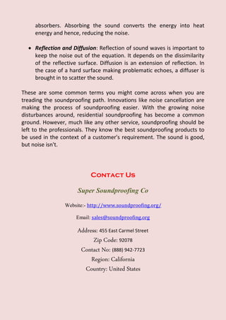absorbers. Absorbing the sound converts the energy into heat
energy and hence, reducing the noise.
 Reflection and Diffusion: Reflection of sound waves is important to
keep the noise out of the equation. It depends on the dissimilarity
of the reflective surface. Diffusion is an extension of reflection. In
the case of a hard surface making problematic echoes, a diffuser is
brought in to scatter the sound.
These are some common terms you might come across when you are
treading the soundproofing path. Innovations like noise cancellation are
making the process of soundproofing easier. With the growing noise
disturbances around, residential soundproofing has become a common
ground. However, much like any other service, soundproofing should be
left to the professionals. They know the best soundproofing products to
be used in the context of a customer's requirement. The sound is good,
but noise isn't.
Contact Us
Super Soundproofing Co
Website:- http://www.soundproofing.org/
Email: sales@soundproofing.org
Address: 455 East Carmel Street
Zip Code: 92078
Contact No: (888) 942-7723
Region: California
Country: United States
 