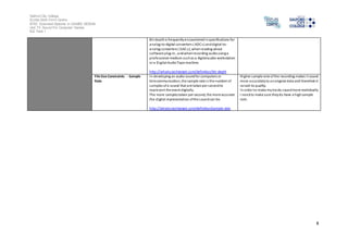 Salford City College
Eccles Sixth Form Centre
BTEC Extended Diploma in GAMES DESIGN
Unit 73: Sound For Computer Games
IG2 Task 1
8
Bit depthis frequentlyencounteredinspecifications for
analog-to-digital converters ( ADCs) anddigital-to-
analog converters ( DACs), whenreading about
software plug-in , andwhenrecording audiousinga
professional medium suchas a digitalaudio workstation
or a Digital AudioTape machine.
http://whatis.techtarget.com/definition/bit-depth
File Size Constraints - Sample
Rate
In developing an audio soundfor computers or
telecommunication, the sample rate is the number of
samples ofa sound that are takenper secondto
represent the event digitally.
The more samplestaken per second, the more accurate
the digital representation ofthe soundcan be.
http://whatis.techtarget.com/definition/sample-rate
Higher sample rate ofthe recording makes it sound
more accuratelyto anoriginal data and therefore it
raised its quality.
In order to make mytracks soundmore realistically
I needto make sure theydo have a highsample
rate.
 