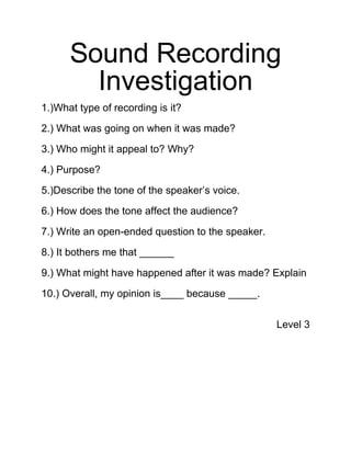 Sound Recording
        Investigation
1.)What type of recording is it?

2.) What was going on when it was made?

3.) Who might it appeal to? Why?

4.) Purpose?

5.)Describe the tone of the speaker’s voice.

6.) How does the tone affect the audience?

7.) Write an open-ended question to the speaker.

8.) It bothers me that ______

9.) What might have happened after it was made? Explain

10.) Overall, my opinion is____ because _____.


                                                   Level 3
 