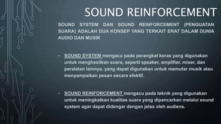 SOUND REINFORCEMENT
SOUND SYSTEM DAN SOUND REINFORCEMENT (PENGUATAN
SUARA) ADALAH DUA KONSEP YANG TERKAIT ERAT DALAM DUNIA
AUDIO DAN MUSIK
- SOUND SYSTEM mengacu pada perangkat keras yang digunakan
untuk menghasilkan suara, seperti speaker, amplifier, mixer, dan
peralatan lainnya, yang dapat digunakan untuk memutar musik atau
menyampaikan pesan secara efektif.
- SOUND REINFORCEMENT mengacu pada teknik yang digunakan
untuk meningkatkan kualitas suara yang dipancarkan melalui sound
system agar dapat didengar dengan jelas oleh audiens.
 