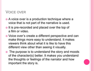 VOICE OVER
A voice over is a production technique where a
voice that is not part of the narrative is used.
 It is pre-recorded and placed over the top of
a film or video.
 Voice over’s create a different perspective and can
make things more easy to understand. It makes
viewers think about what it is like to have this
different view other than seeing it visually.
 The purpose is to understand the story and moods
of the character(s) better. It makes you understand
the thoughts or feelings of the narrator and how
important the story is.


 