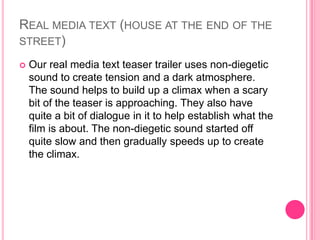 REAL MEDIA TEXT (HOUSE AT THE END OF THE
STREET)


Our real media text teaser trailer uses non-diegetic
sound to create tension and a dark atmosphere.
The sound helps to build up a climax when a scary
bit of the teaser is approaching. They also have
quite a bit of dialogue in it to help establish what the
film is about. The non-diegetic sound started off
quite slow and then gradually speeds up to create
the climax.

 