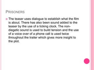 PRISONERS


The teaser uses dialogue to establish what the film
is about. There has also been sound added to the
teaser by the use of a ticking clock. The nondiegetic sound is used to build tension and the use
of a voice over of a phone call is used twice
throughout the trailer which gives more insight to
the plot.

 