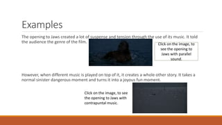 Examples
The opening to Jaws created a lot of suspense and tension through the use of its music. It told
the audience the genre of the film.
However, when different music is played on top of it, it creates a whole other story. It takes a
normal sinister dangerous moment and turns it into a joyous fun moment.
Click on the image, to see
the opening to Jaws with
contrapuntal music.
Click on the image, to
see the opening to
Jaws with parallel
sound.
 