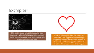 Examples
https://
Click on the image to hear the sound of glass
smashing. I will use this because it is a common
theme in thrillers as hearing or seeing something
smashing suggests bad luck.
Click on the image, to hear the sound of a
heartbeat. This suggests that something is
happening to make the character worried or
stressed. It could also suggest that this is the
last time this persons heart will beat again.
 