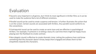 Evaluation
Sound is very important in all genres, but I think its most significant in thriller films as it can be
used to make the audience feel a lot of different emotions.
Parallel sound can be used to create suspense and tension. It further illustrates the action that
is on the screen. Certain sounds are associated with thrillers, thus parallel sound conforms to
the conventions.
Contrapuntal sound can be used to create an eerie tone and are effective in psychological
thrillers. For example; if someone is re telling a story of a sad time there might be happy music
playing over the flashback to create contrast.
Non diegetic sound is effective to create dramatic irony. Letting the audience hear and know
something that the character doesn’t know, keeps them engaged and allows them to feel
empathetic towards the characters.
 