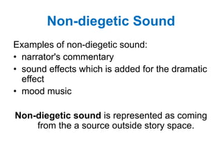 Non-diegetic Sound
Examples of non-diegetic sound:
• narrator's commentary
• sound effects which is added for the dramatic
effect
• mood music
Non-diegetic sound is represented as coming
from the a source outside story space.
 