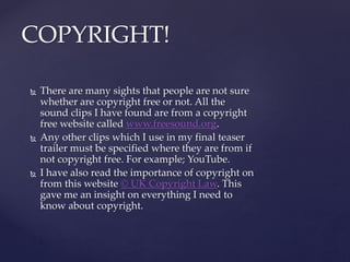  There are many sights that people are not sure
whether are copyright free or not. All the
sound clips I have found are from a copyright
free website called www.freesound.org.
 Any other clips which I use in my final teaser
trailer must be specified where they are from if
not copyright free. For example; YouTube.
 I have also read the importance of copyright on
from this website © UK Copyright Law. This
gave me an insight on everything I need to
know about copyright.
COPYRIGHT!
 
