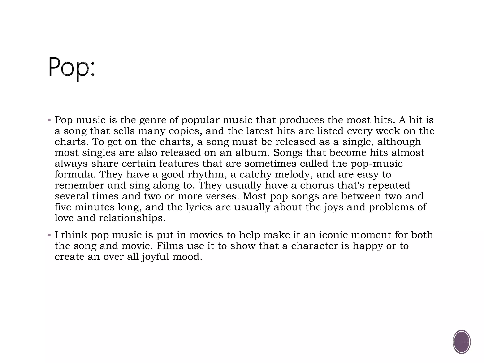  Pop music is the genre of popular music that produces the most hits. A hit is
a song that sells many copies, and the latest hits are listed every week on the
charts. To get on the charts, a song must be released as a single, although
most singles are also released on an album. Songs that become hits almost
always share certain features that are sometimes called the pop-music
formula. They have a good rhythm, a catchy melody, and are easy to
remember and sing along to. They usually have a chorus that's repeated
several times and two or more verses. Most pop songs are between two and
five minutes long, and the lyrics are usually about the joys and problems of
love and relationships.
 I think pop music is put in movies to help make it an iconic moment for both
the song and movie. Films use it to show that a character is happy or to
create an over all joyful mood.
 