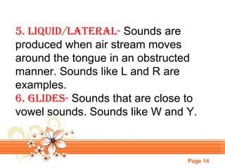 5. liquid/lateral- Sounds are
produced when air stream moves
around the tongue in an obstructed
manner. Sounds like L and R are
examples.
6. GlideS- Sounds that are close to
vowel sounds. Sounds like W and Y.

Page 14

 