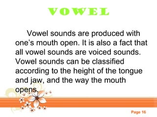 Vowel
Vowel sounds are produced with
one’s mouth open. It is also a fact that
all vowel sounds are voiced sounds.
Vowel sounds can be classified
according to the height of the tongue
and jaw, and the way the mouth
opens.
Page 16

 