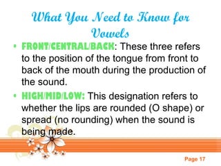What You Need to Know for
Vowels

• FRONT/CENTRAL/BACK: These three refers
to the position of the tongue from front to
back of the mouth during the production of
the sound.
• HIGH/MID/LOW: This designation refers to
whether the lips are rounded (O shape) or
spread (no rounding) when the sound is
being made.
Page 17

 