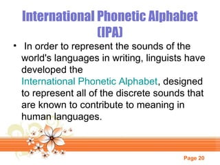 International Phonetic Alphabet
(IPA)

• In order to represent the sounds of the
world's languages in writing, linguists have
developed the
International Phonetic Alphabet, designed
to represent all of the discrete sounds that
are known to contribute to meaning in
human languages.

Page 20

 