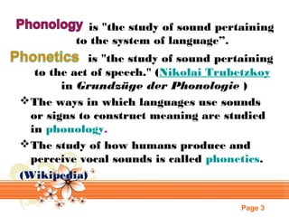 is "the study of sound pertaining
to the system of language”.
is "the study of sound pertaining
to the act of speech." (Nikolai Trubetzkoy
 in Grundzüge der Phonologie )
 The ways in which languages use sounds
or signs to construct meaning are studied
in phonology.
 The study of how humans produce and
perceive vocal sounds is called phonetics.
(Wikipedia)
Page 3

 