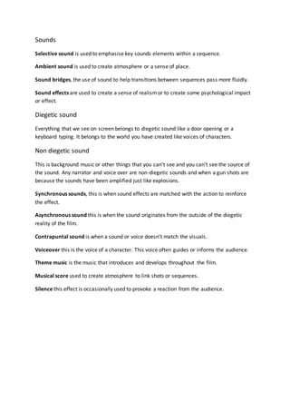 Sounds
Selective sound is used to emphasise key sounds elements within a sequence.
Ambient sound is used to create atmosphere or a sense of place.
Sound bridges, the use of sound to help transitions between sequences pass more fluidly.
Sound effects are used to create a sense of realismor to create some psychological impact
or effect.
Diegetic sound
Everything that we see on screen belongs to diegetic sound like a door opening or a
keyboard typing. It belongs to the world you have created like voices of characters.
Non diegetic sound
This is background music or other things that you can’t see and you can’t see the source of
the sound. Any narrator and voice over are non-diegetic sounds and when a gun shots are
because the sounds have been amplified just like explosions.
Synchronous sounds, this is when sound effects are matched with the action to reinforce
the effect.
Asynchronous sound this is when the sound originates from the outside of the diegetic
reality of the film.
Contrapuntal sound is when a sound or voice doesn’t match the visuals.
Voiceover this is the voice of a character. This voice often guides or informs the audience.
Theme music is the music that introduces and develops throughout the film.
Musical score used to create atmosphere to link shots or sequences.
Silence this effect is occasionally used to provoke a reaction from the audience.