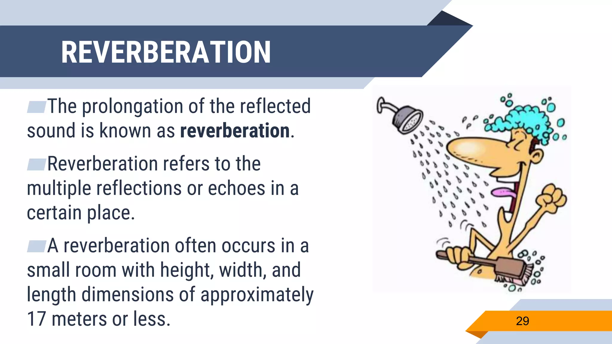 REVERBERATION
▰The prolongation of the reflected
sound is known as reverberation.
▰Reverberation refers to the
multiple reflections or echoes in a
certain place.
▰A reverberation often occurs in a
small room with height, width, and
length dimensions of approximately
17 meters or less. 29
 