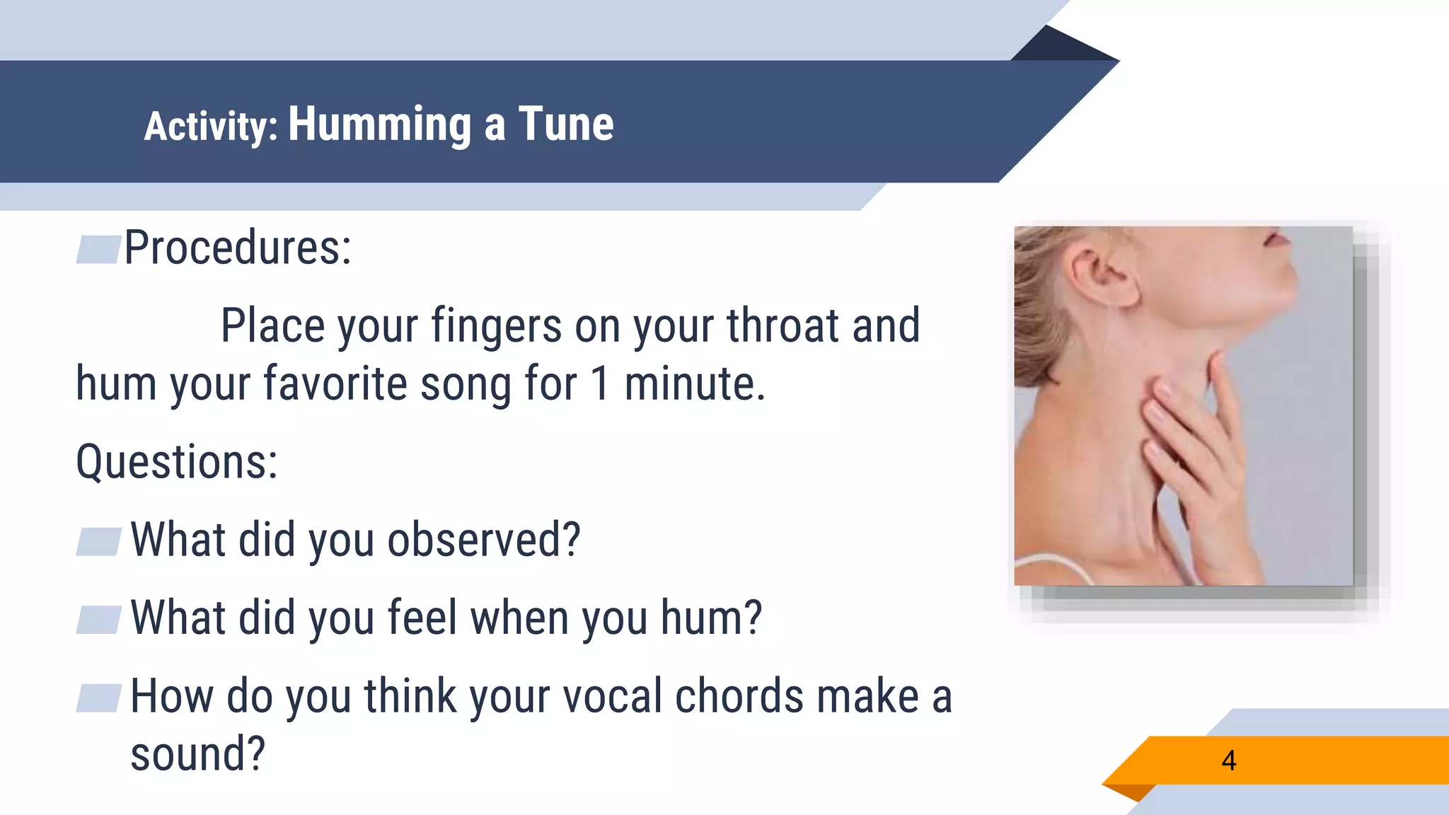 Activity: Humming a Tune
▰Procedures:
Place your fingers on your throat and
hum your favorite song for 1 minute.
Questions:
▰What did you observed?
▰What did you feel when you hum?
▰How do you think your vocal chords make a
sound? 4
 