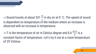22
▰Sound travels at about 331
𝑚
𝑠
in dry air at 0˚ C. The speed of sound
is dependent on temperature of the medium where an increase is
observed with an increase in temperature.
▰T is the temperature of air in Celsius degree and 0.6
𝑚/𝑠
𝐶
is a
constant factor of temperature. Let’s try it out at a room temperature
of 25˚Celsius.
 
