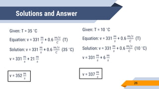 Solutions and Answer
Given: T = 35 ˚C
Equation: v = 331
𝑚
𝑠
+ 0.6
𝑚/𝑠
𝐶
(T)
Solution: v = 331
𝑚
𝑠
+ 0.6
𝑚/𝑠
𝐶
(35 ˚C)
v = 331
𝑚
𝑠
+ 21
𝑚
𝑠
v = 352
𝑚
𝑠
26
Given: T = 10 ˚C
Equation: v = 331
𝑚
𝑠
+ 0.6
𝑚/𝑠
𝐶
(T)
Solution: v = 331
𝑚
𝑠
+ 0.6
𝑚/𝑠
𝐶
(10 ˚C)
v = 331
𝑚
𝑠
+ 6
𝑚
𝑠
v = 337
𝑚
𝑠
 