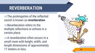 REVERBERATION
▰The prolongation of the reflected
sound is known as reverberation.
▰Reverberation refers to the
multiple reflections or echoes in a
certain place.
▰A reverberation often occurs in a
small room with height, width, and
length dimensions of approximately
17 meters or less. 29
 