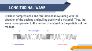 LONGITUDINAL WAVE
▰These compressions and rarefactions move along with the
direction of the pushing and pulling activity of a material. Thus, the
wave moves parallel to the motion of material or the particles of the
medium.
8
 