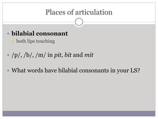 Places of articulation
 bilabial consonant
 both lips touching
 /p/, /b/, /m/ in pit, bit and mit
 What words have bil...
