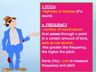 1
. PITCH
-highness or lowness of a
sound.
a. FREQUENCY
-number of sound waves
that passes through a point
in a certain amount of time,
such as one second.
-the greater the frequency,
the higher the pitch.
Hertz (Hz)- unit to measure
frequency and pitch
 