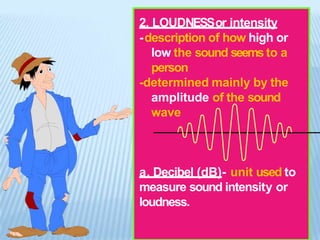 2. LOUDNESSor intensity
-description of how high or
low the sound seems to a
person
-determined mainly by the
amplitude of the sound
wave
a. Decibel (dB)- unit used to
measure sound intensity or
loudness.
 