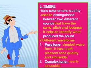 3. TIMBRE
-tone color or tone quality
-used to distinguished
between two different
soundsthat have the
same pitch and loudness
- It helps to identify what
produced the sound
2 Different waveforms
1. Pure tone- simplest wave
form, it has a soft,
pleasant tone quality
and sinusoidal
2. Complex tone- nearly
sinusoidal
 