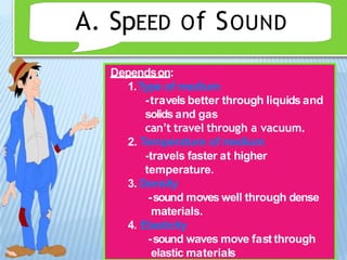A. SpEED Of SOUND
Dependson:
1.Type of medium
-travels better through liquids and
solids and gas
can’t travel through a vacuum.
2. Temperature of medium
-travels faster at higher
temperature.
3. Density
-sound moves well through dense
materials.
4. Elasticity
-sound waves move fast through
elastic materials
 