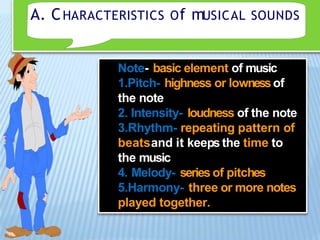 A. CHARACTERISTICS Of mUSICAL SOUNDS
Note- basic element of music
1.Pitch- highness or lownessof
the note
2. Intensity- loudness of the note
3.Rhythm- repeating pattern of
beatsand it keeps the time to
the music
4. Melody- series of pitches
5.Harmony- three or more notes
played together.
 