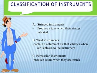 CLASSIFICATION OF INSTRUMENTS
A. Stringed instruments
- Produce a tone when their strings
vibrated.
B. Wind instruments
-contain a column of air that vibrates when
air is blown to the instrument
C. Percussion instruments
-produce sound when they are struck
 