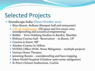 Selected Projects
 Soundscape India (Since October 2012)
 Ibiza Resort, Kolkata (Banquet hall and restaurant)
 Loft 38, Indiranagar (DJ space and live music area,
soundproofing and acoustical engineering)
 Rebbit - Twin Dubbing Studios in Bandra, Mumbai
 Khilona Cinema hall - Renovation - in Jhansi, UP
 Cinema in Katni, MP
 Alankar Cinema in Vellore
 NVIDIA Office HVAC Noise Mitigation – multiple projects
 Various Home Theatres
 Jamming Rooms – soundproofing and bass trapping
 Sakra World Hospital (Outdoor units noise mitigation)
 St Peter’s School Auditorium, Cochin
 